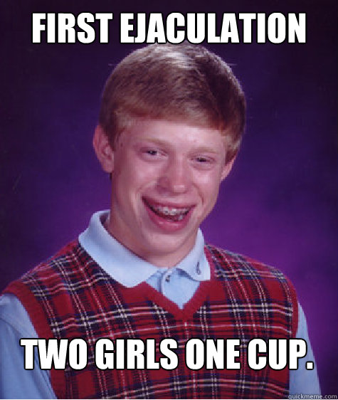 First Ejaculation Two Girls One Cup.  Bad Luck Brian