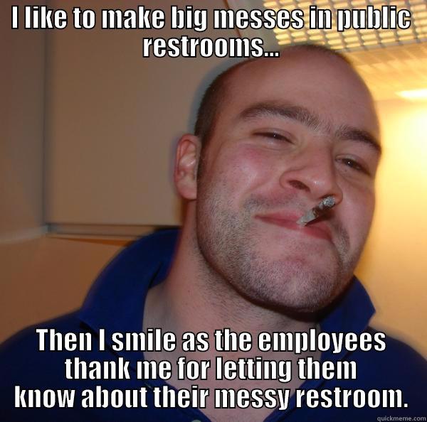 public bathroom fun - I LIKE TO MAKE BIG MESSES IN PUBLIC RESTROOMS... THEN I SMILE AS THE EMPLOYEES THANK ME FOR LETTING THEM KNOW ABOUT THEIR MESSY RESTROOM. Good Guy Greg 