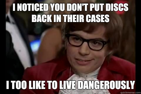 I noticed you don't put discs back in their cases I too like to live dangerously  Dangerously - Austin Powers