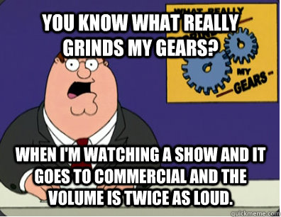 YOU KNOW WHAT REALLY GRINDS MY GEARS? when i'm watching a show and it goes to commercial and the volume is twice as loud.   