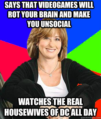 says that videogames will rot your brain and make you unsocial Watches The Real Housewives of DC all day  Sheltering Suburban Mom