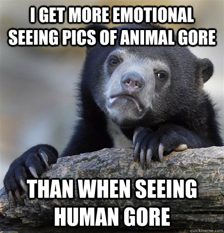 I get more emotional seeing pics of animal gore than when seeing human gore  Confession Bear