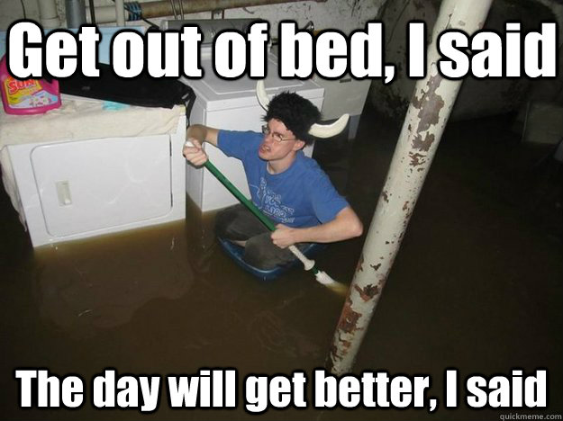 Get out of bed, I said The day will get better, I said - Get out of bed, I said The day will get better, I said  Do the laundry they said