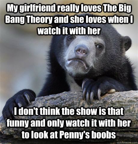 My girlfriend really loves The Big Bang Theory and she loves when I watch it with her I don't think the show is that funny and only watch it with her to look at Penny's boobs - My girlfriend really loves The Big Bang Theory and she loves when I watch it with her I don't think the show is that funny and only watch it with her to look at Penny's boobs  Confession Bear