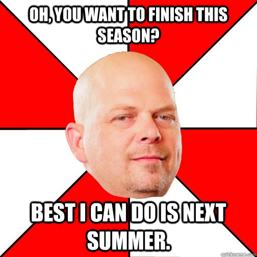 Oh, you want to finish this season? Best I can do is next summer.  Pawn Star