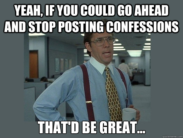 Yeah, if you could go ahead and stop posting confessions That'd be great...  Office Space Lumbergh