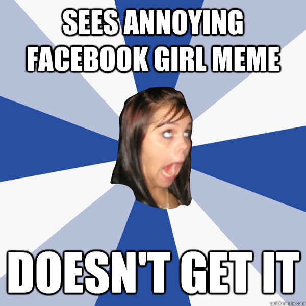 sees annoying facebook girl meme doesn't get it  Annoying Facebook Girl