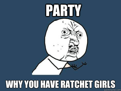 Party why you have ratchet girls  Y U No