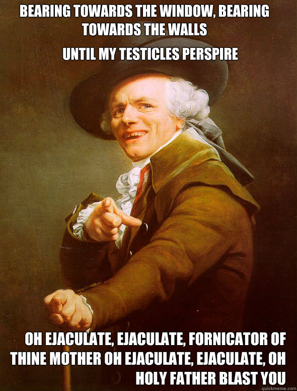 bearing towards the window, bearing  towards the walls until my testicles perspire oh ejaculate, ejaculate, fornicator of thine mother oh ejaculate, ejaculate, oh holy father blast you  Joseph Ducreux