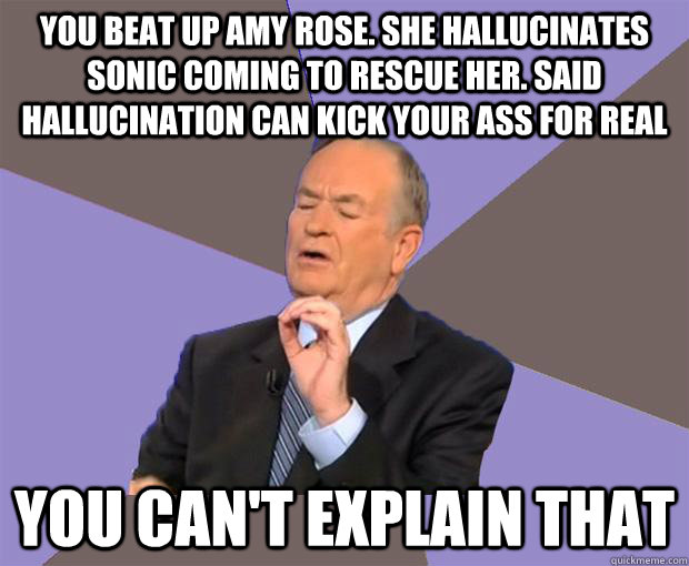 YOU BEAT UP AMY ROSE. SHE HALLUCINATES SONIC COMING TO RESCUE HER. SAID HALLUCINATION CAN KICK YOUR ASS FOR REAL YOU CAN'T EXPLAIN THAT - YOU BEAT UP AMY ROSE. SHE HALLUCINATES SONIC COMING TO RESCUE HER. SAID HALLUCINATION CAN KICK YOUR ASS FOR REAL YOU CAN'T EXPLAIN THAT  Bill O Reilly