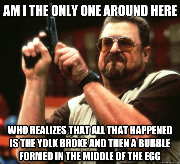 Am I the only one around here who realizes that all that happened is the yolk broke and then a bubble formed in the middle of the egg  Big Lebowski