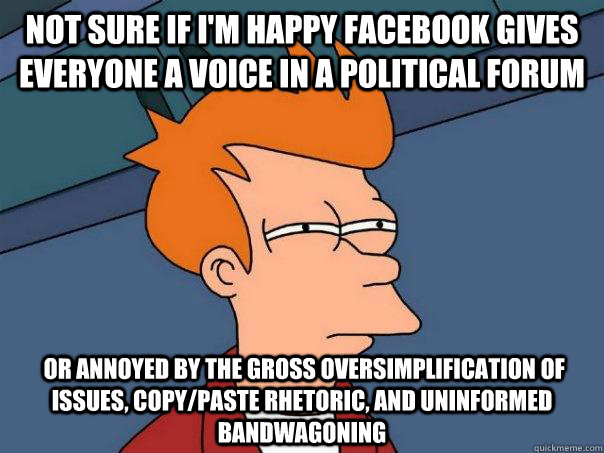 Not sure if i'm happy Facebook gives everyone a voice in a political forum  or annoyed by the gross oversimplification of issues, copy/paste rhetoric, and uninformed bandwagoning  Futurama Fry