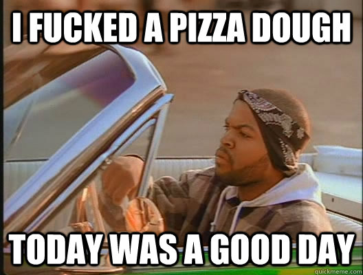 i fucked a pizza dough Today was a good day  today was a good day