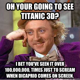 Oh your going to see Titanic 3D? I bet you've seen it over 100,000,000, times just to scream when DiCaprio comes on screen. - Oh your going to see Titanic 3D? I bet you've seen it over 100,000,000, times just to scream when DiCaprio comes on screen.  Condescending Wonka