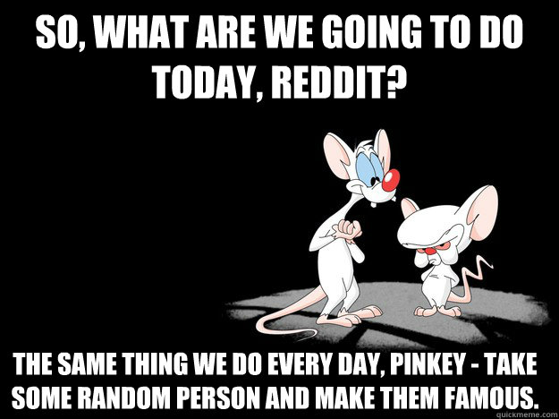 So, what are we going to do today, Reddit? The same thing we do every day, Pinkey - take some random person and make them famous.  - So, what are we going to do today, Reddit? The same thing we do every day, Pinkey - take some random person and make them famous.   What are we going to do today, Reddit