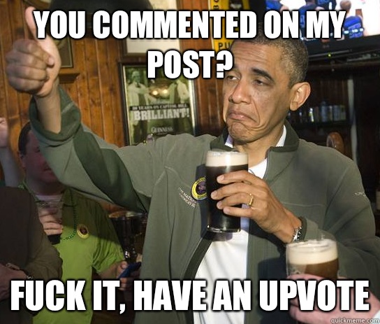 You commented on my post?  Fuck it, have an upvote  Upvoting Obama