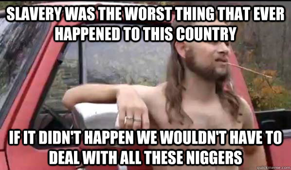 Slavery was the worst thing that ever happened to this country If it didn't happen we wouldn't have to deal with all these niggers  Almost Politically Correct Redneck