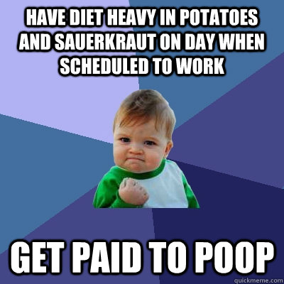 Have Diet heavy in Potatoes and Sauerkraut on day when scheduled to work Get paid to Poop  Success Kid