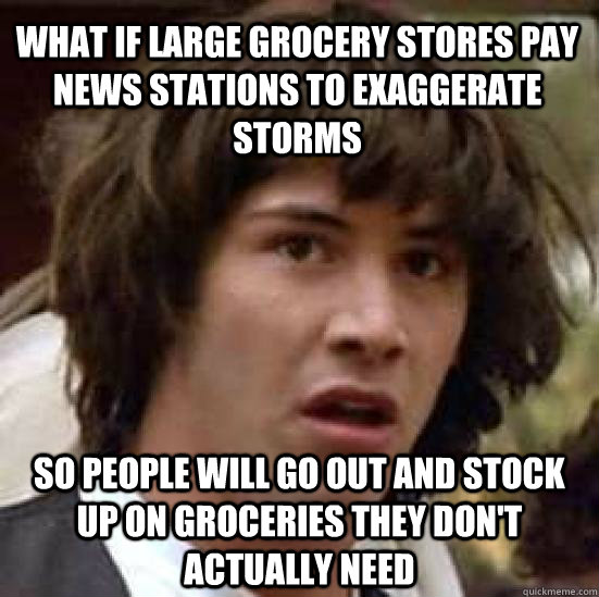 What if large grocery stores pay news stations to exaggerate storms So people will go out and stock up on groceries they don't actually need  conspiracy keanu