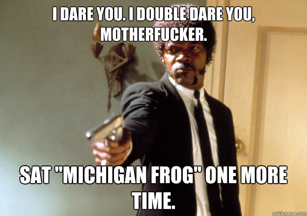 I dare you. I double dare you, motherfucker. Sat 