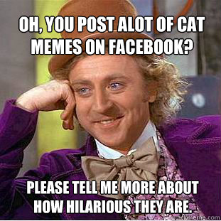Oh, you post alot of cat memes on facebook? please tell me more about how hilarious they are.  