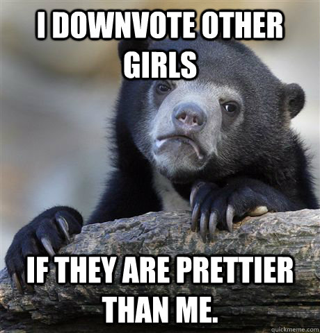 I downvote other girls If they are prettier than me.   Confession Bear