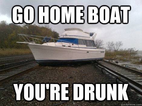 Go home boat you're drunk  Drunk boat