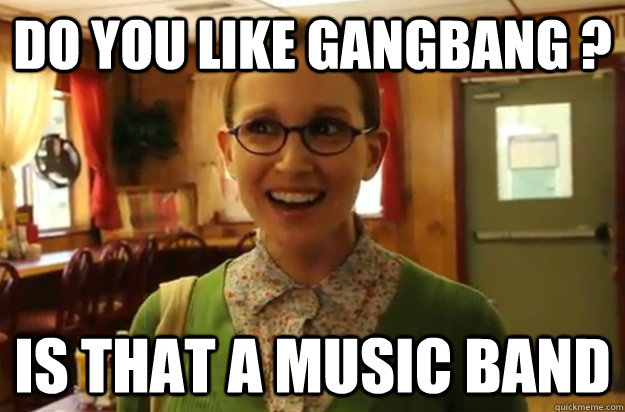 Do you like Gangbang ? Is that a music band  Sexually Oblivious Female