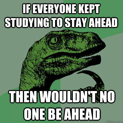 If everyone kept studying to stay ahead then wouldn't no one be ahead  Philosoraptor