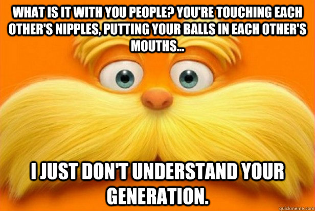 What is it with you people? You're touching each other's nipples, putting your balls in each other's mouths... I just don't understand your generation.  