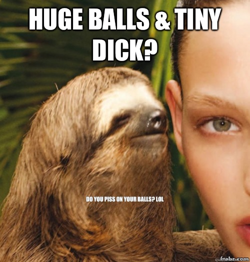 Huge balls & tiny dick? Do you piss on your balls? Lol  rape sloth