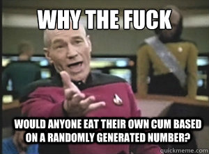 why the fuck would anyone eat their own cum based on a randomly generated number?  Annoyed Picard