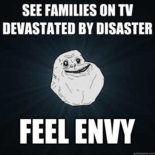 see families on tv devastated by disaster feel envy  Forever Alone