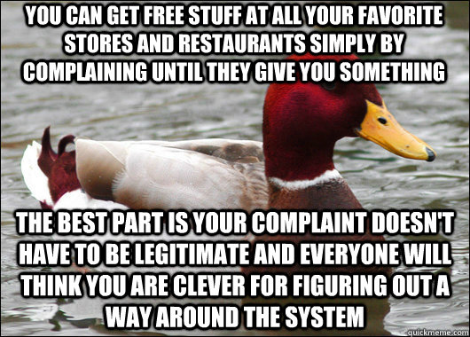 YOU CAN GET FREE STUFF AT ALL YOUR FAVORITE STORES AND RESTAURANTS SIMPLY BY COMPLAINING UNTIL THEY GIVE YOU SOMETHING  THE BEST PART IS YOUR COMPLAINT DOESN'T HAVE TO BE LEGITIMATE AND EVERYONE WILL THINK YOU ARE CLEVER FOR FIGURING OUT A WAY AROUND THE  - YOU CAN GET FREE STUFF AT ALL YOUR FAVORITE STORES AND RESTAURANTS SIMPLY BY COMPLAINING UNTIL THEY GIVE YOU SOMETHING  THE BEST PART IS YOUR COMPLAINT DOESN'T HAVE TO BE LEGITIMATE AND EVERYONE WILL THINK YOU ARE CLEVER FOR FIGURING OUT A WAY AROUND THE   Malicious Advice Mallard