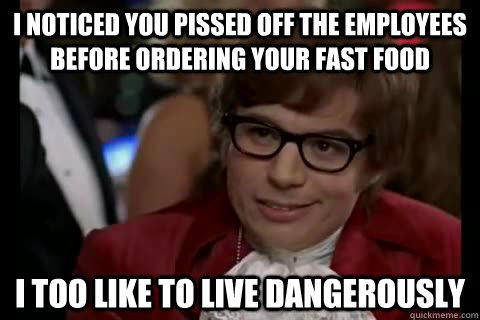 I noticed you pissed off the employees before ordering your fast food i too like to live dangerously  