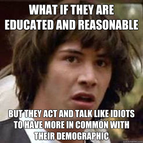 what if they are educated and reasonable  but they act and talk like idiots to have more in common with their demographic  conspiracy keanu