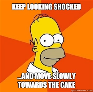 Keep looking shocked ...And move slowly towards the cake  Advice Homer