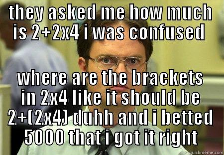 THEY ASKED ME HOW MUCH IS 2+2X4 I WAS CONFUSED  WHERE ARE THE BRACKETS IN 2X4 LIKE IT SHOULD BE 2+(2X4) DUHH AND I BETTED 5000 THAT I GOT IT RIGHT Schrute