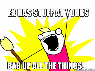 Ex has stuff at yours Bag up All the things!  All The Things