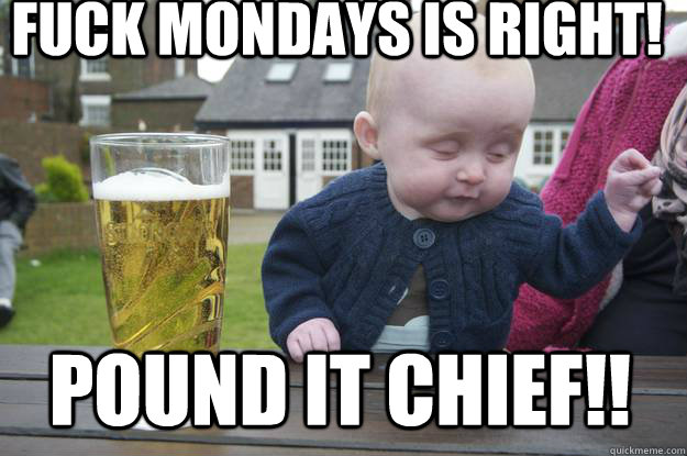 FUCK MONDAYS IS RIGHT! POUND IT CHIEF!!  drunk baby