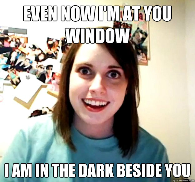 Even now I'm at you window
 
I am in the dark beside you - Even now I'm at you window
 
I am in the dark beside you  Overly Attached Girlfriend