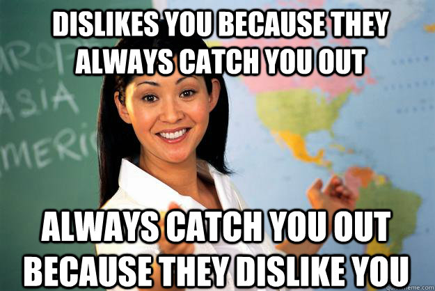 Dislikes you because they always catch you out always catch you out because they dislike you  Unhelpful High School Teacher