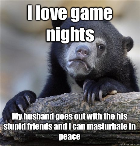 I love game nights My husband goes out with the his stupid friends and I can masturbate in peace - I love game nights My husband goes out with the his stupid friends and I can masturbate in peace  Confession Bear