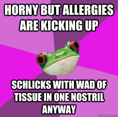 horny but allergies are kicking up schlicks with wad of tissue in one nostril anyway - horny but allergies are kicking up schlicks with wad of tissue in one nostril anyway  Foul Bachelorette Frog