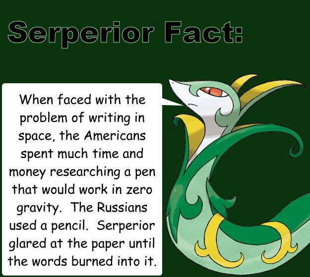 When faced with the problem of writing in space, the Americans spent much time and money researching a pen that would work in zero gravity.  The Russians used a pencil.  Serperior glared at the paper until the words burned into it. - When faced with the problem of writing in space, the Americans spent much time and money researching a pen that would work in zero gravity.  The Russians used a pencil.  Serperior glared at the paper until the words burned into it.  Serperior Facts