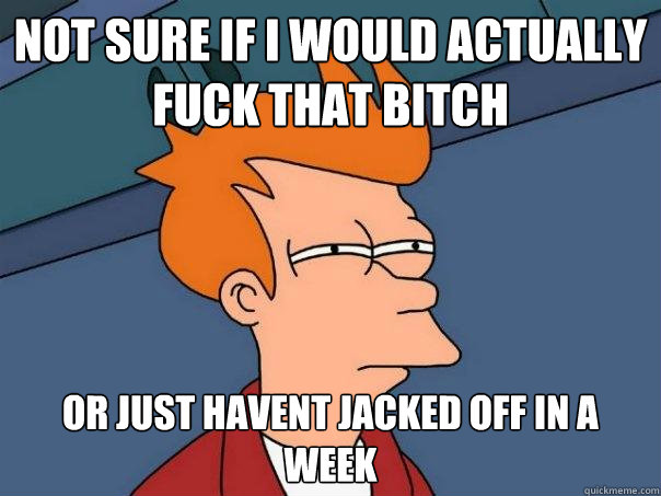 Not sure if i would actually fuck that bitch or just havent jacked off in a week  Futurama Fry