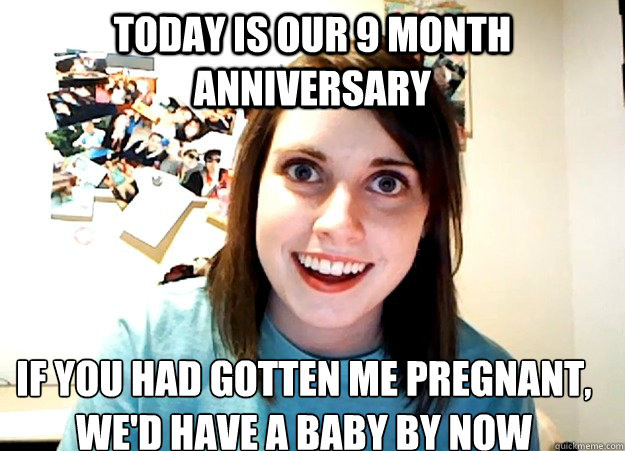 Today is our 9 month anniversary If you had gotten me pregnant, 
we'd have a baby by now - Today is our 9 month anniversary If you had gotten me pregnant, 
we'd have a baby by now  Overly Attached Girlfriend