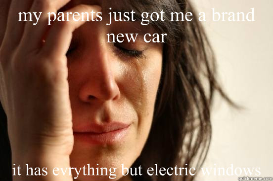 my parents just got me a brand new car it has evrything but electric windows  First World Problems