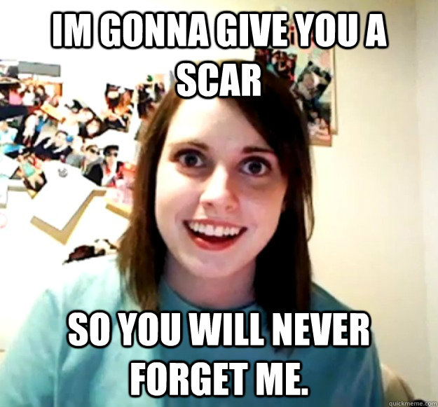 Im gonna give you a scar So you will never forget me. - Im gonna give you a scar So you will never forget me.  Overly Attached Girlfriend