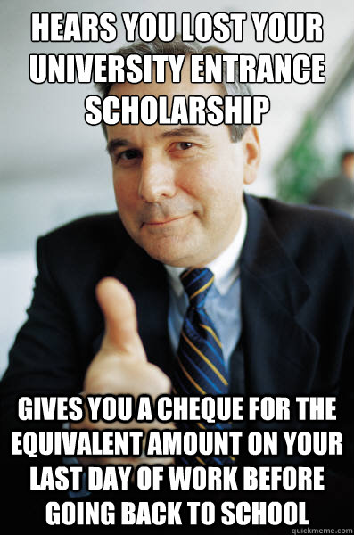 Hears you lost your University entrance scholarship Gives you a cheque for the equivalent amount on your last day of work before going back to school  Good Guy Boss